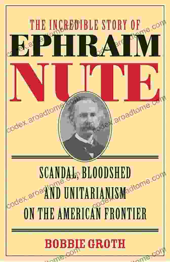 Scandal, Bloodshed, And Unitarianism On The American Frontier The Incredible Story Of Ephraim Nute: Scandal Bloodshed And Unitarianism On The American Frontier