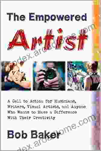 The Empowered Artist: A Call To Action For Musicians Writers Visual Artists And Anyone Who Wants To Make A Difference With Their Creativity