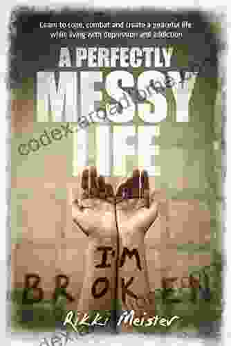 A Perfectly Messy Life: Learn To Cope Combat And Create A Peaceful Life While Living With Depression And Addiction